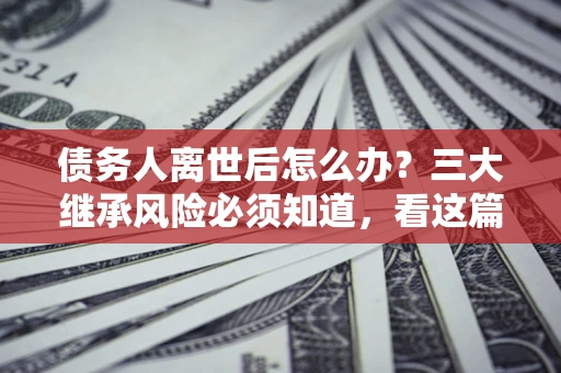 北京债务人离世后怎么办？三大继承风险必须知道，看这篇就够了