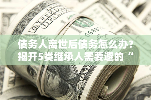 北京债务人离世后债务怎么办？揭开5类继承人需要避的“坑”